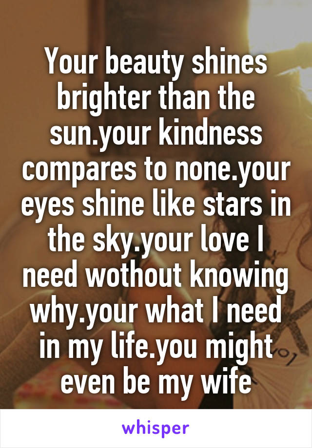 Your beauty shines brighter than the sun.your kindness compares to none.your eyes shine like stars in the sky.your love I need wothout knowing why.your what I need in my life.you might even be my wife