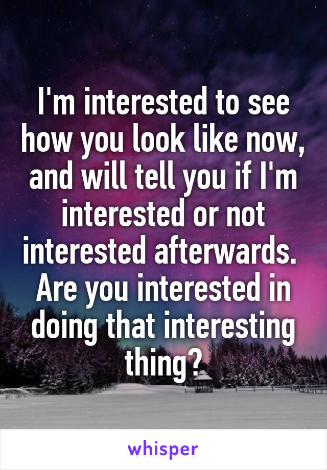 I'm interested to see how you look like now, and will tell you if I'm interested or not interested afterwards.  Are you interested in doing that interesting thing?