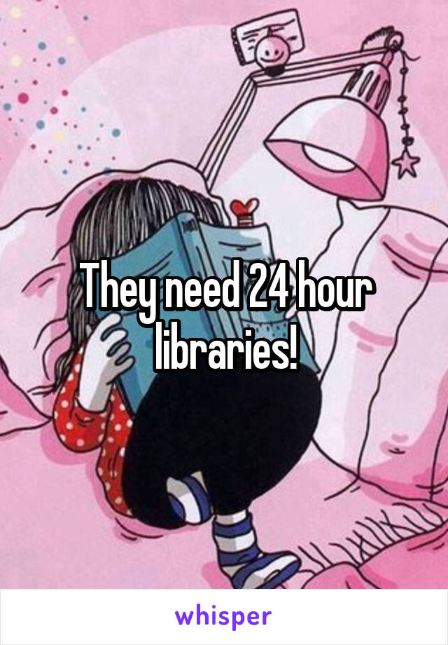 They need 24 hour libraries!