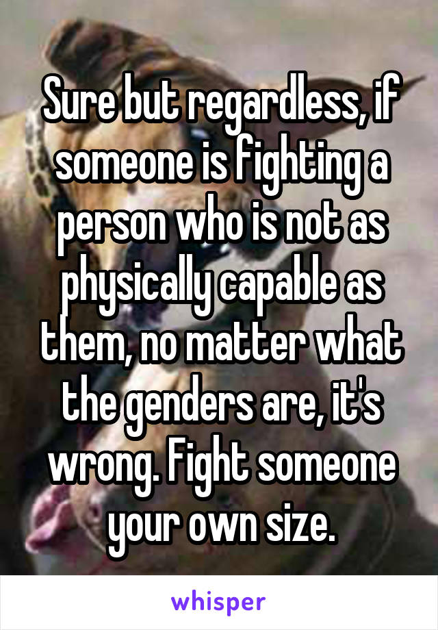 Sure but regardless, if someone is fighting a person who is not as physically capable as them, no matter what the genders are, it's wrong. Fight someone your own size.