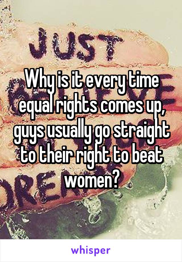 Why is it every time equal rights comes up, guys usually go straight to their right to beat women?