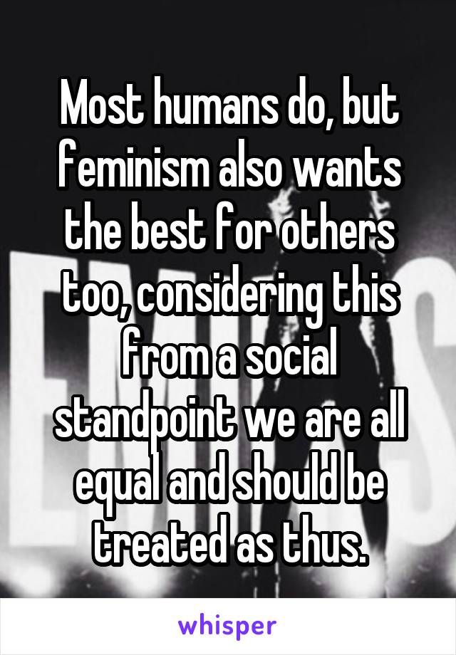 Most humans do, but feminism also wants the best for others too, considering this from a social standpoint we are all equal and should be treated as thus.