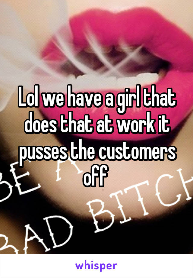 Lol we have a girl that does that at work it pusses the customers off 