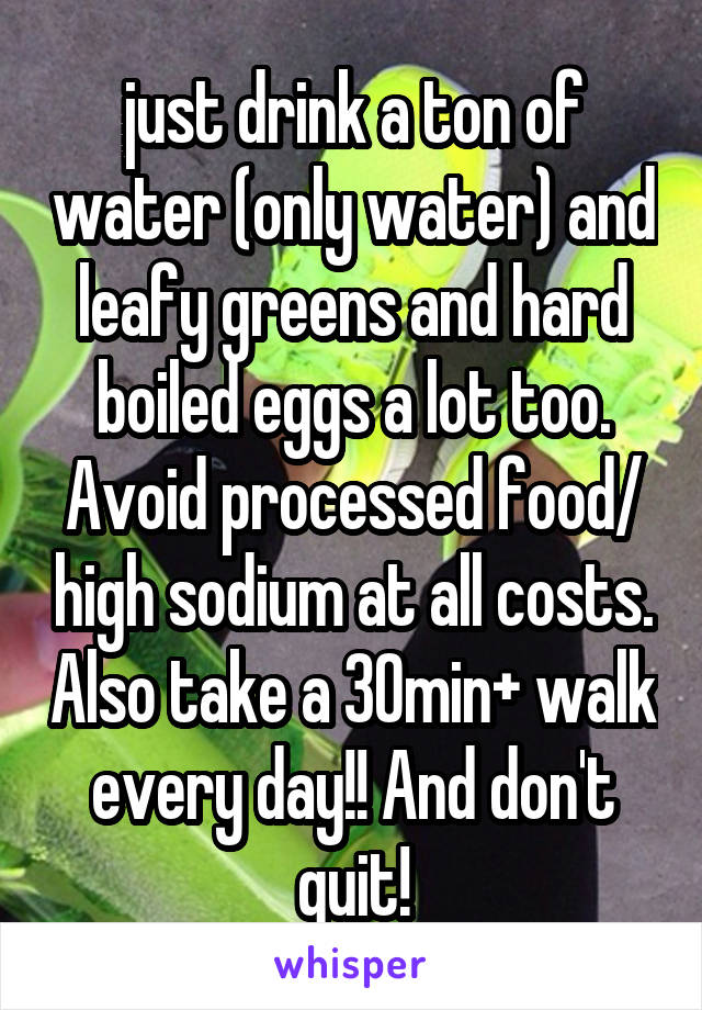 just drink a ton of water (only water) and leafy greens and hard boiled eggs a lot too. Avoid processed food/ high sodium at all costs. Also take a 30min+ walk every day!! And don't quit!