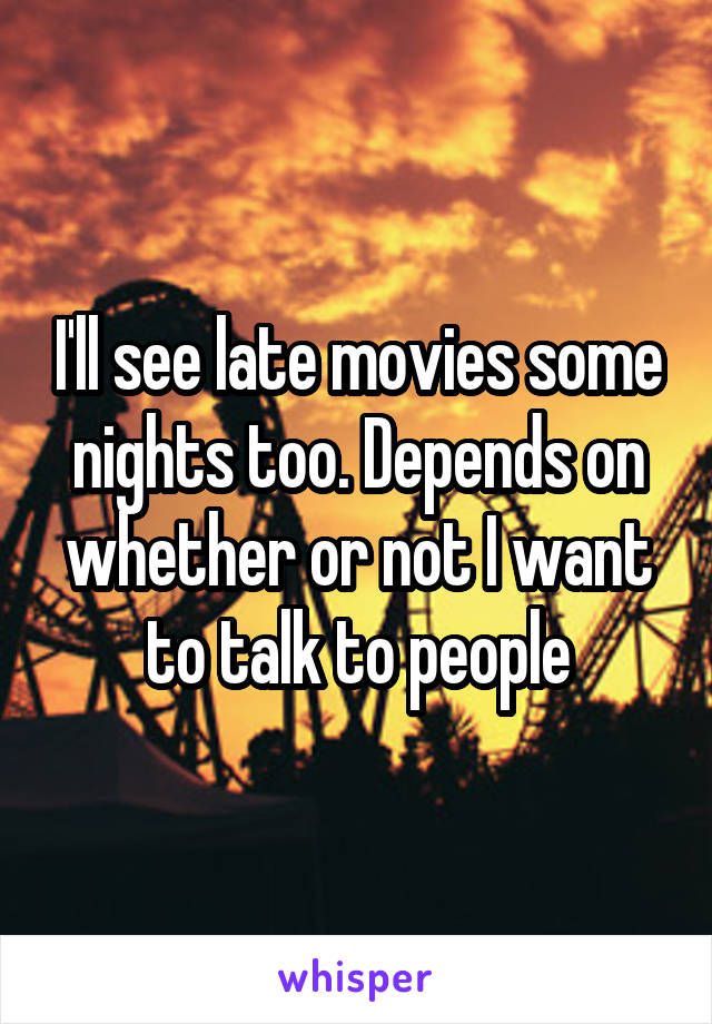 I'll see late movies some nights too. Depends on whether or not I want to talk to people