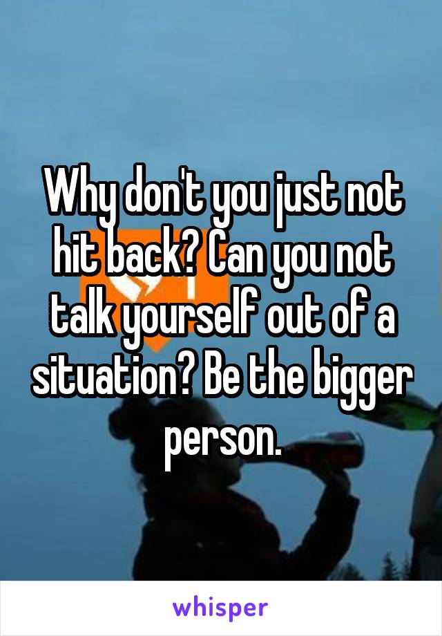 Why don't you just not hit back? Can you not talk yourself out of a situation? Be the bigger person.