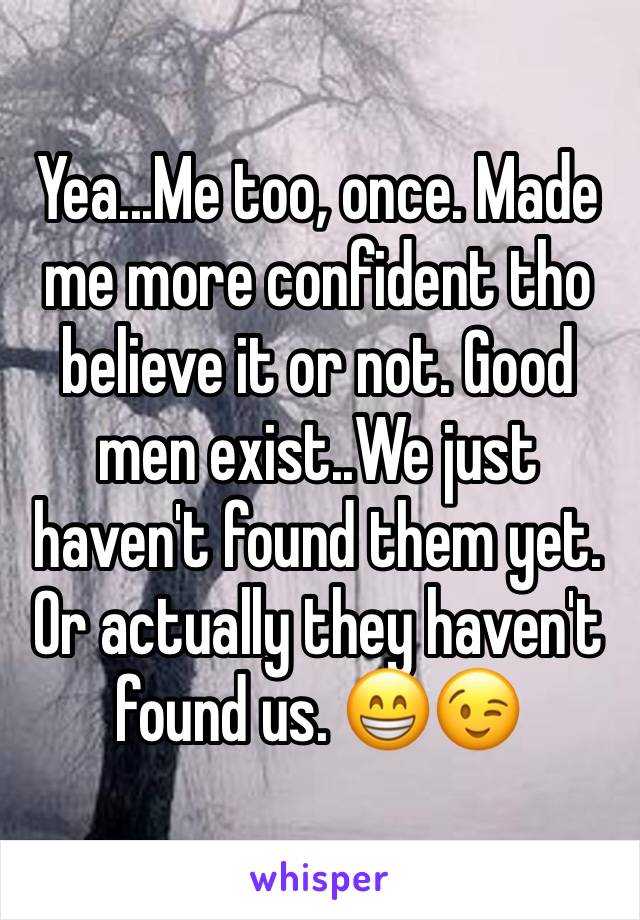 Yea...Me too, once. Made me more confident tho believe it or not. Good men exist..We just haven't found them yet. Or actually they haven't found us. 😁😉