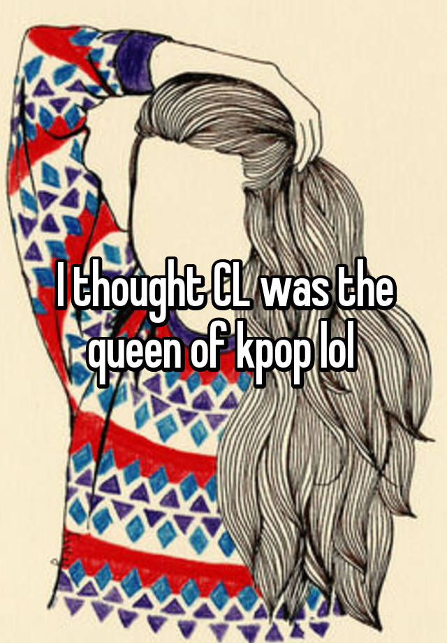 i-thought-cl-was-the-queen-of-kpop-lol