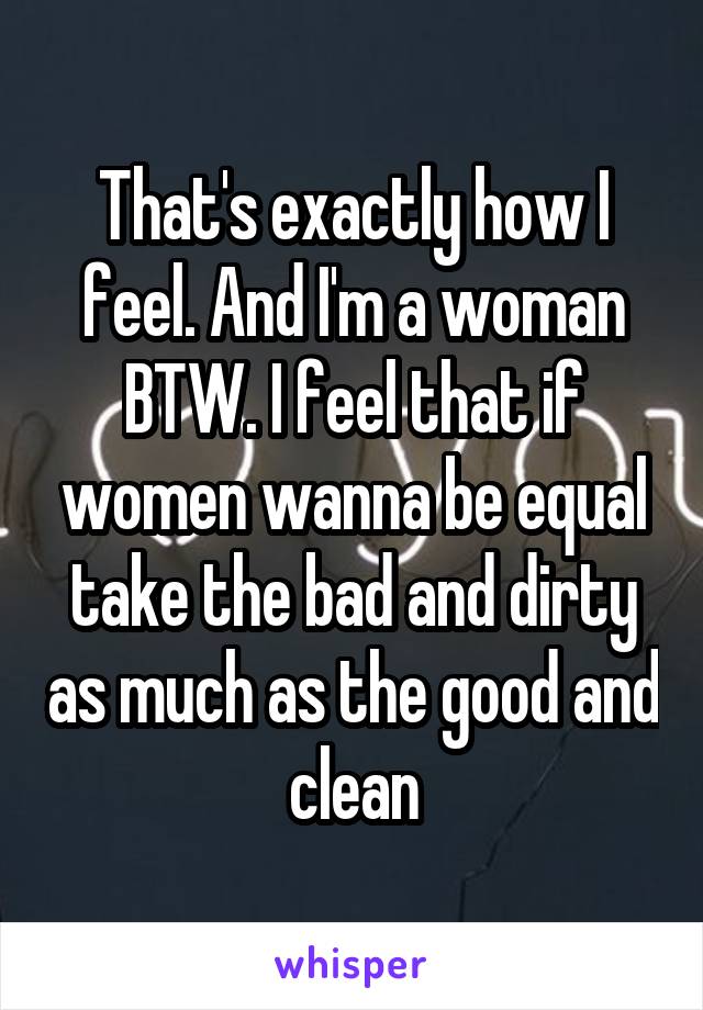 That's exactly how I feel. And I'm a woman BTW. I feel that if women wanna be equal take the bad and dirty as much as the good and clean