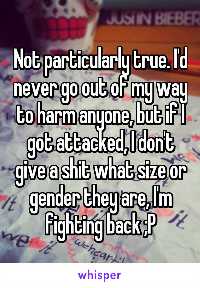 Not particularly true. I'd never go out of my way to harm anyone, but if I got attacked, I don't give a shit what size or gender they are, I'm fighting back ;P