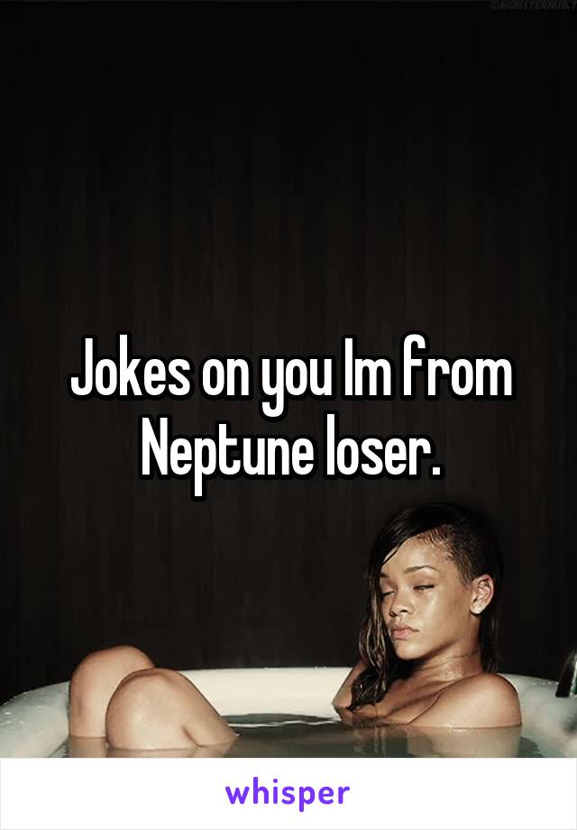 Jokes on you Im from Neptune loser.