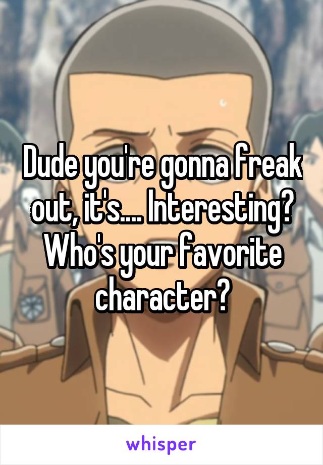 Dude you're gonna freak out, it's.... Interesting? Who's your favorite character?