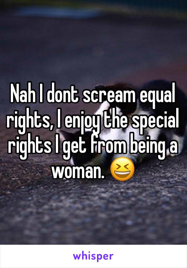 Nah I dont scream equal rights, I enjoy the special rights I get from being a woman. 😆
