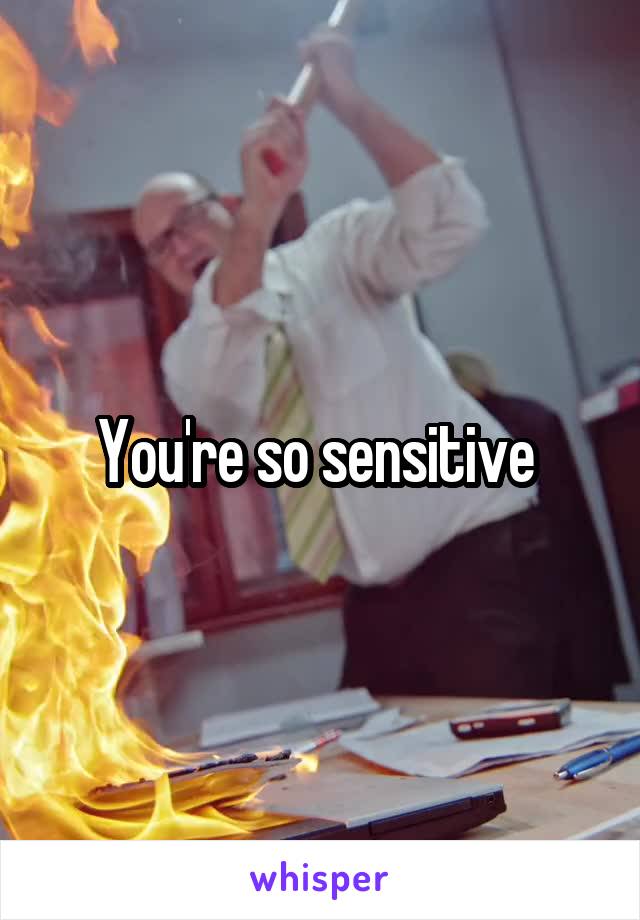 You're so sensitive 
