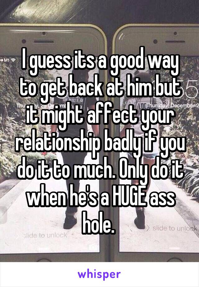 I guess its a good way to get back at him but it might affect your relationship badly if you do it to much. Only do it when he's a HUGE ass hole. 