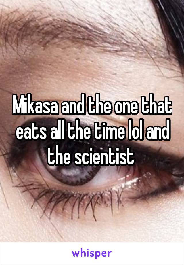 Mikasa and the one that eats all the time lol and the scientist 