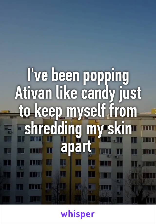 I've been popping Ativan like candy just to keep myself from shredding my skin apart 