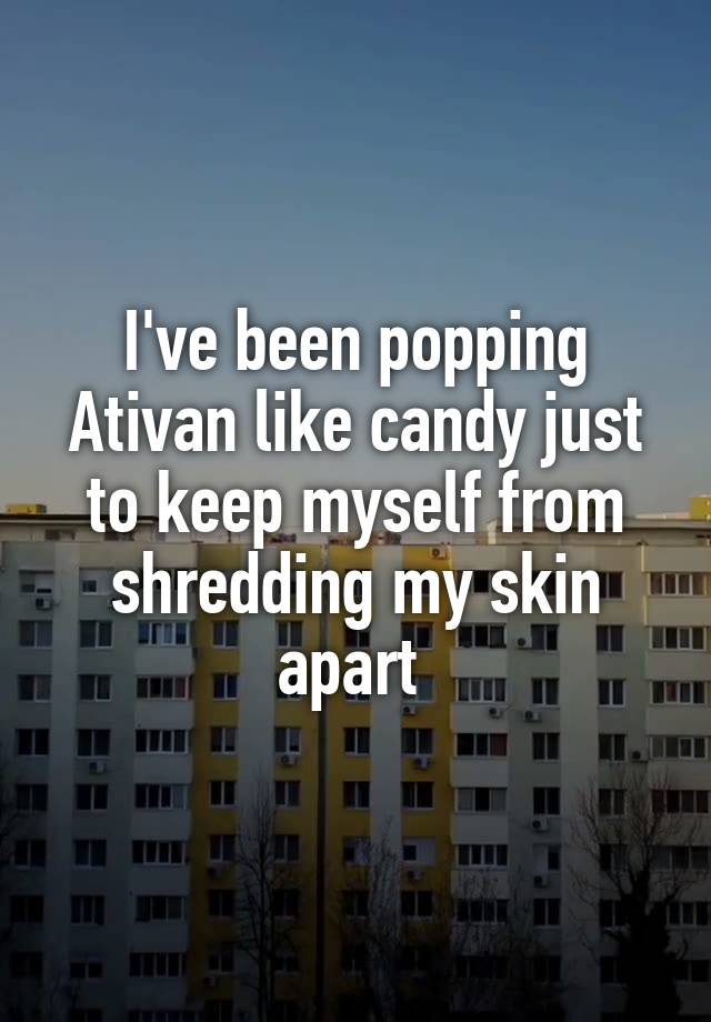 I've been popping Ativan like candy just to keep myself from shredding my skin apart 