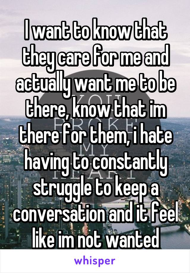 I want to know that they care for me and actually want me to be there, know that im there for them, i hate having to constantly struggle to keep a conversation and it feel like im not wanted