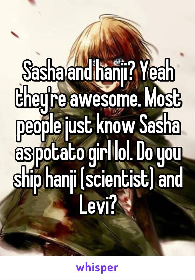 Sasha and hanji? Yeah they're awesome. Most people just know Sasha as potato girl lol. Do you ship hanji (scientist) and Levi?