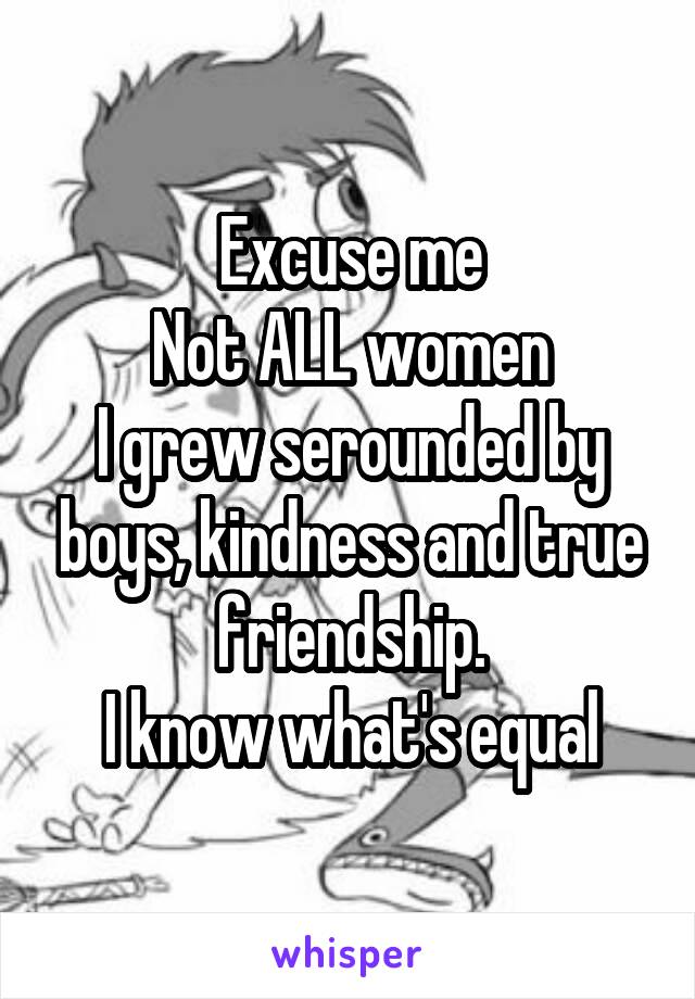 Excuse me
Not ALL women
I grew serounded by boys, kindness and true friendship.
I know what's equal