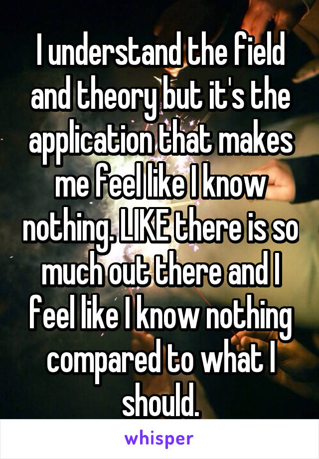 I understand the field and theory but it's the application that makes me feel like I know nothing. LIKE there is so much out there and I feel like I know nothing compared to what I should.