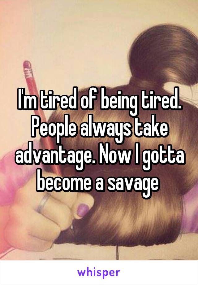 I'm tired of being tired. People always take advantage. Now I gotta become a savage 
