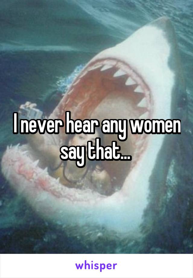 I never hear any women say that... 