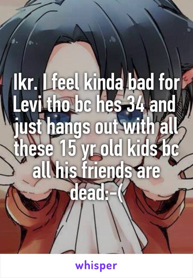 Ikr. I feel kinda bad for Levi tho bc hes 34 and  just hangs out with all these 15 yr old kids bc all his friends are dead:-(