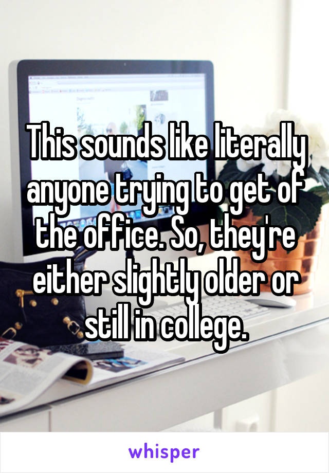 This sounds like literally anyone trying to get of the office. So, they're either slightly older or still in college.