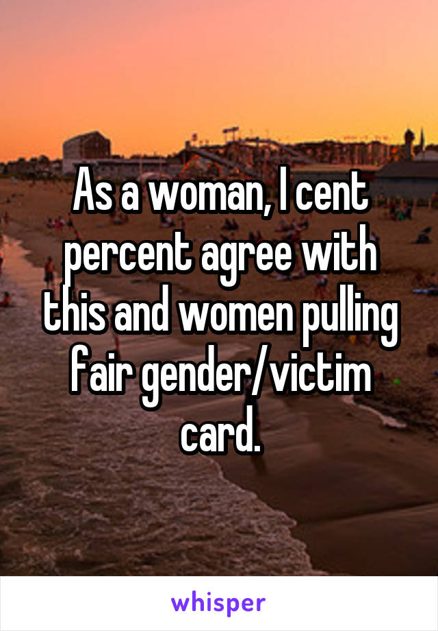 As a woman, I cent percent agree with this and women pulling fair gender/victim card.