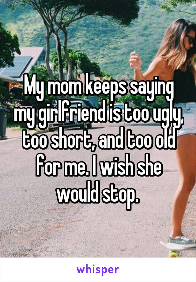 My mom keeps saying my girlfriend is too ugly, too short, and too old for me. I wish she would stop. 