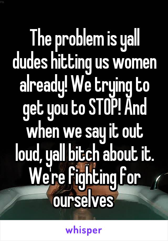 The problem is yall dudes hitting us women already! We trying to get you to STOP! And when we say it out loud, yall bitch about it. We're fighting for ourselves 