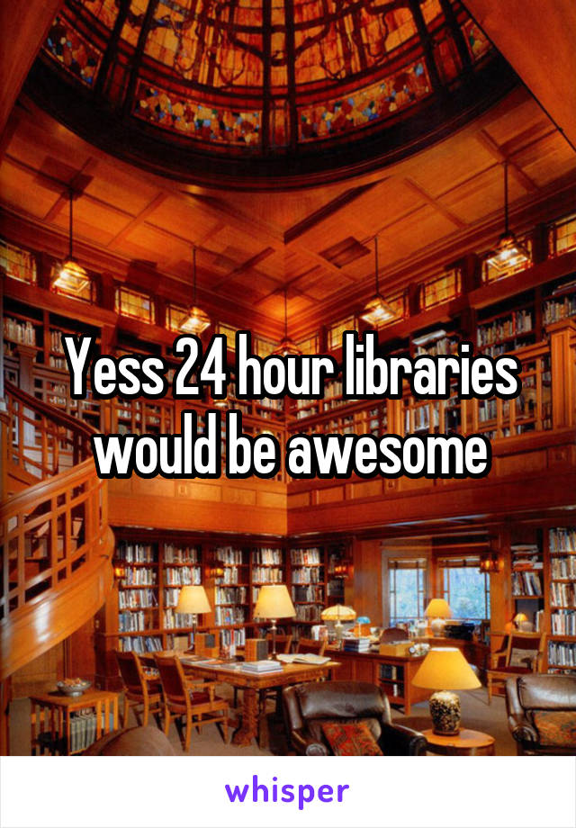 Yess 24 hour libraries would be awesome