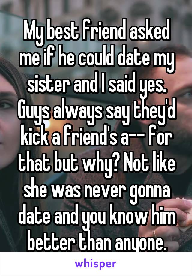 My best friend asked me if he could date my sister and I said yes. Guys always say they'd kick a friend's a-- for that but why? Not like she was never gonna date and you know him better than anyone.