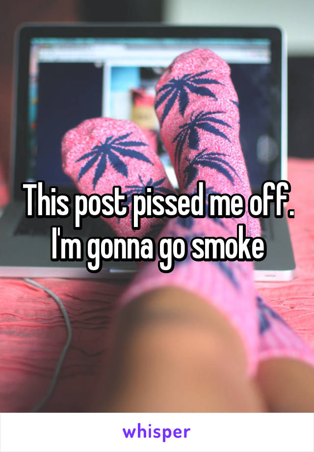 This post pissed me off. I'm gonna go smoke