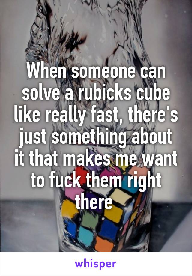 When someone can solve a rubicks cube like really fast, there's just something about it that makes me want to fuck them right there 
