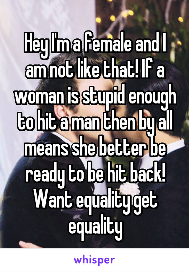Hey I'm a female and I am not like that! If a woman is stupid enough to hit a man then by all means she better be ready to be hit back! Want equality get equality