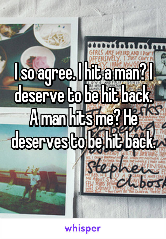 I so agree. I hit a man? I deserve to be hit back. A man hits me? He deserves to be hit back. 