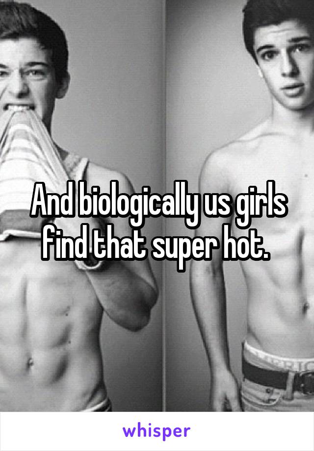 And biologically us girls find that super hot. 