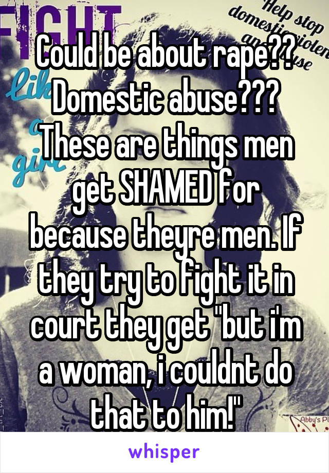 Could be about rape?? Domestic abuse??? These are things men get SHAMED for because theyre men. If they try to fight it in court they get "but i'm a woman, i couldnt do that to him!"