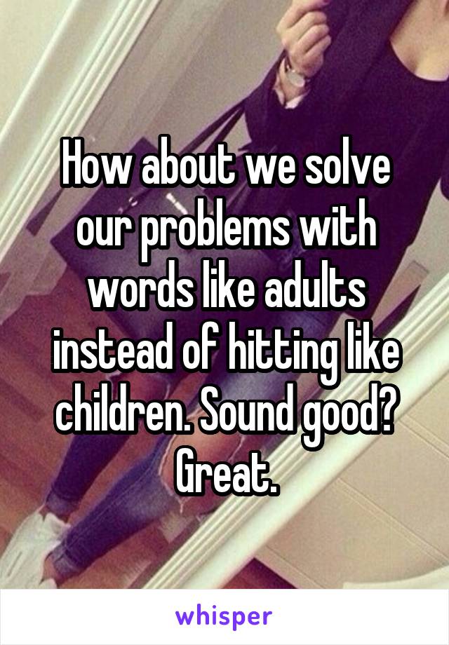 How about we solve our problems with words like adults instead of hitting like children. Sound good? Great.