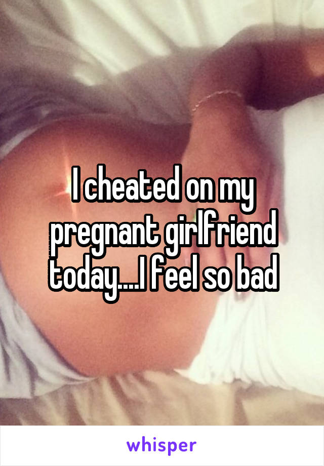 I cheated on my pregnant girlfriend today....I feel so bad