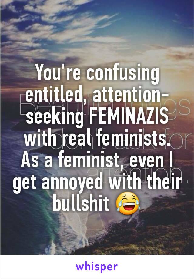 You're confusing entitled, attention-seeking FEMINAZIS with real feminists.
As a feminist, even I get annoyed with their bullshit 😂