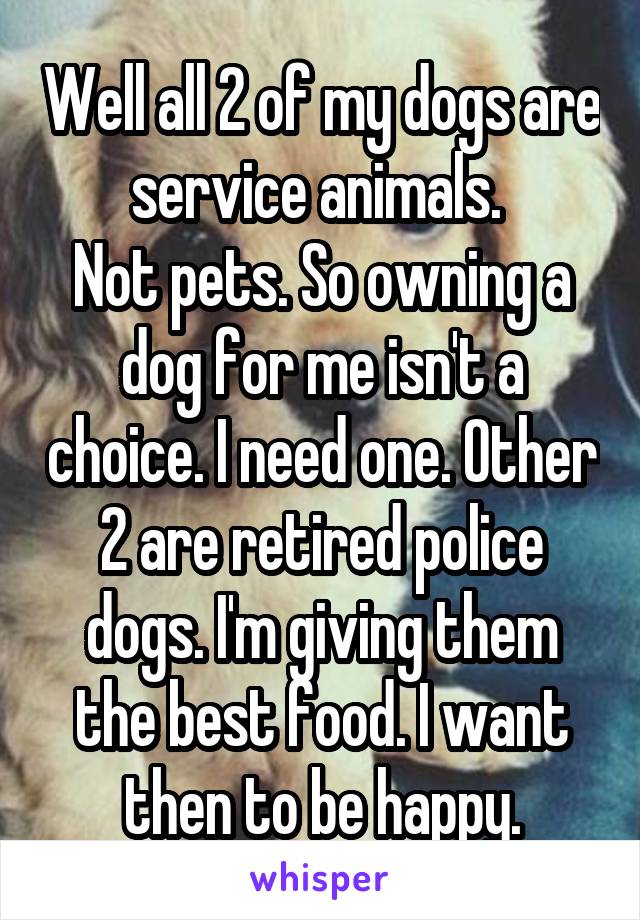 Well all 2 of my dogs are service animals. 
Not pets. So owning a dog for me isn't a choice. I need one. Other 2 are retired police dogs. I'm giving them the best food. I want then to be happy.