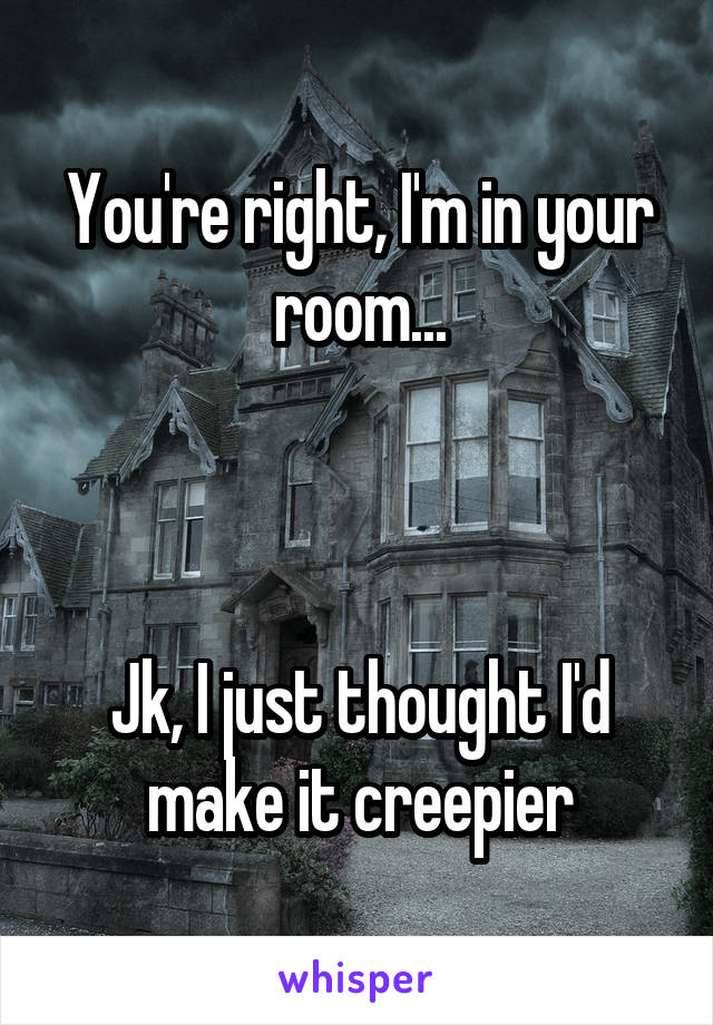 You're right, I'm in your room...



Jk, I just thought I'd make it creepier