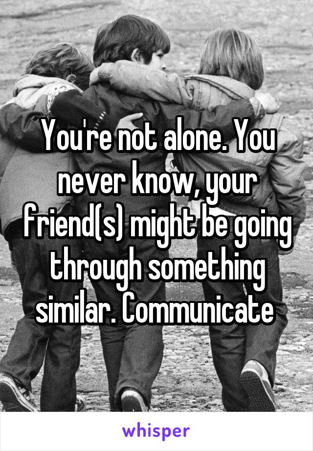You're not alone. You never know, your friend(s) might be going through something similar. Communicate 
