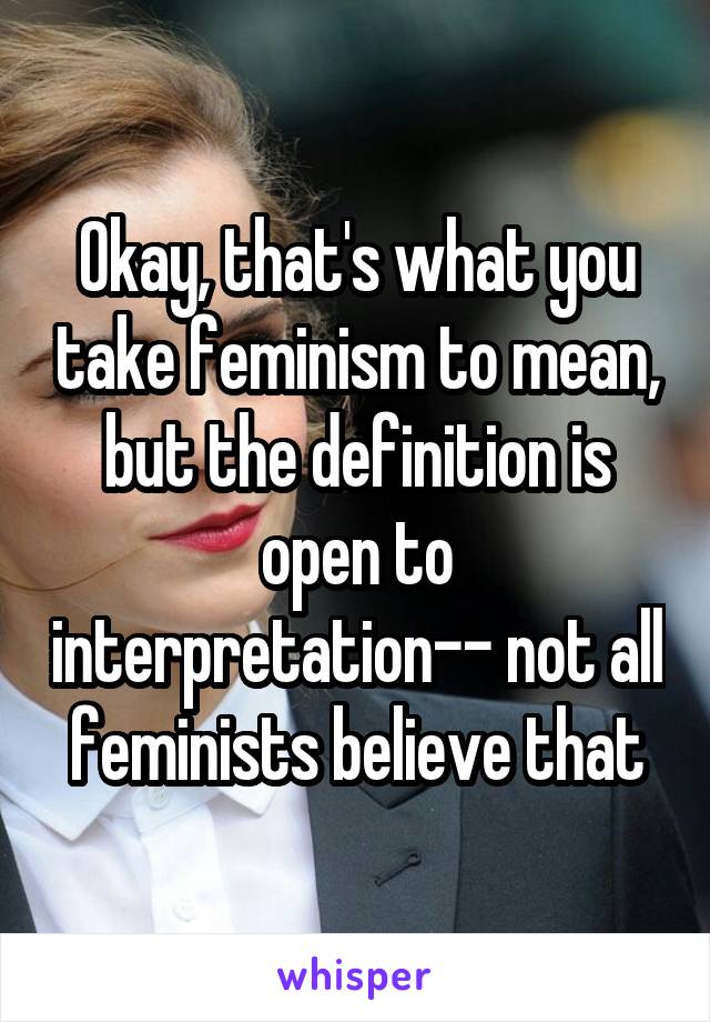 Okay, that's what you take feminism to mean, but the definition is open to interpretation-- not all feminists believe that