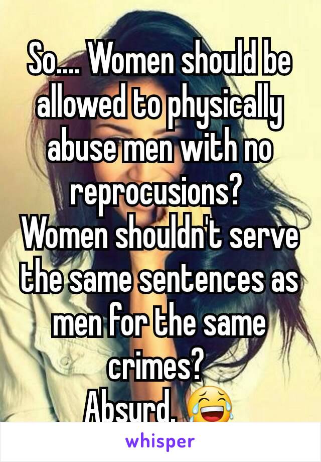 So.... Women should be allowed to physically abuse men with no reprocusions? 
Women shouldn't serve the same sentences as men for the same crimes? 
Absurd. 😂