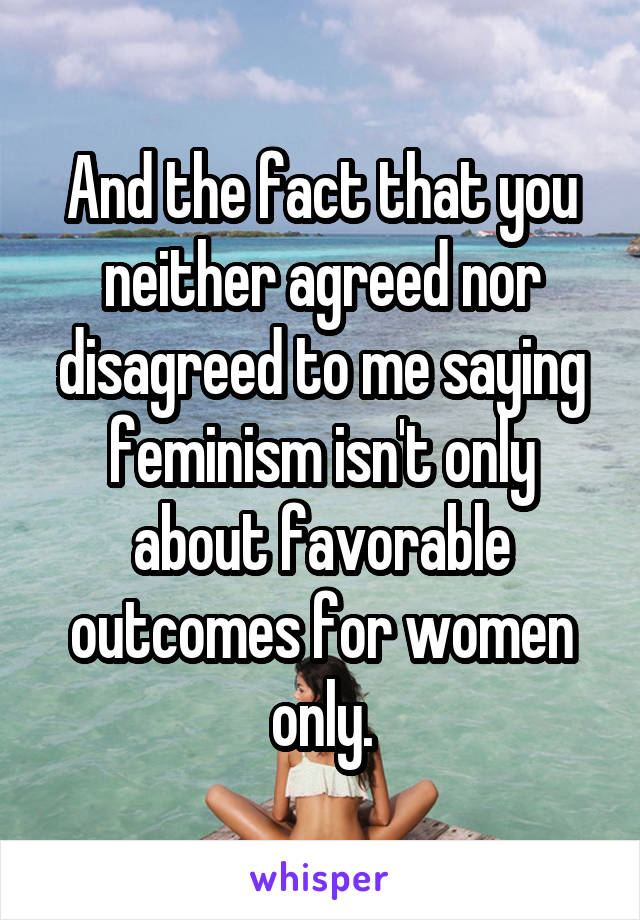 And the fact that you neither agreed nor disagreed to me saying feminism isn't only about favorable outcomes for women only.